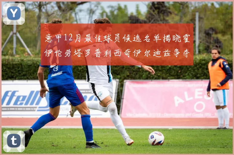 意甲12月最佳球员候选名单揭晓霍伊伦劳塔罗普利西奇伊尔迪兹争夺荣誉