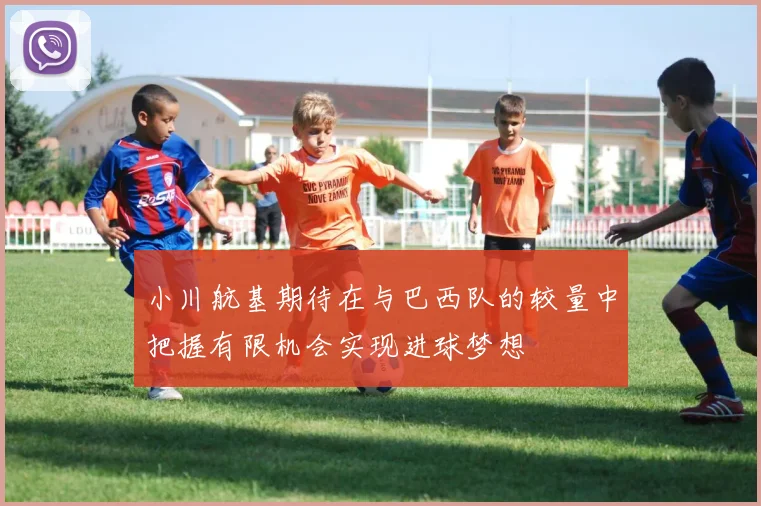 小川航基期待在与巴西队的较量中把握有限机会实现进球梦想