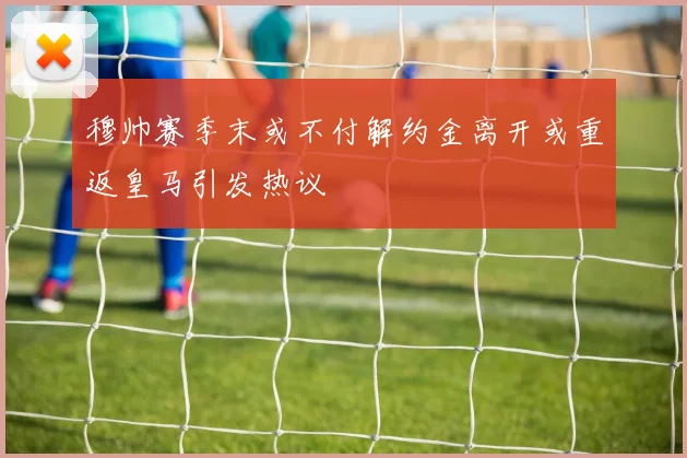 穆帅赛季末或不付解约金离开或重返皇马引发热议