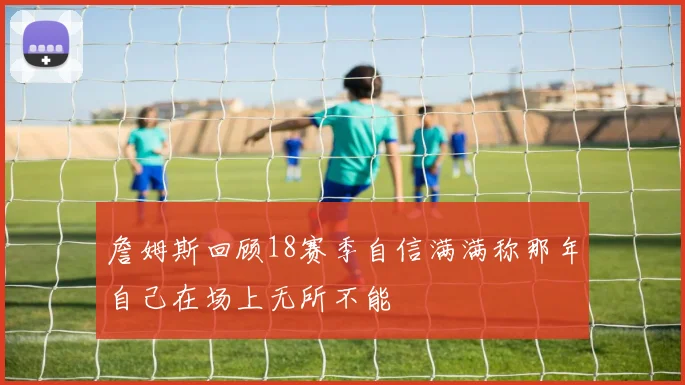 詹姆斯回顾18赛季自信满满称那年自己在场上无所不能