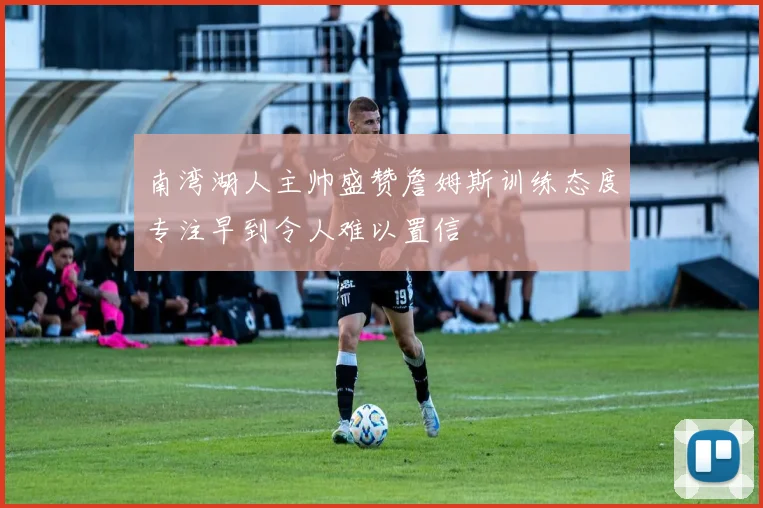 南湾湖人主帅盛赞詹姆斯训练态度专注早到令人难以置信