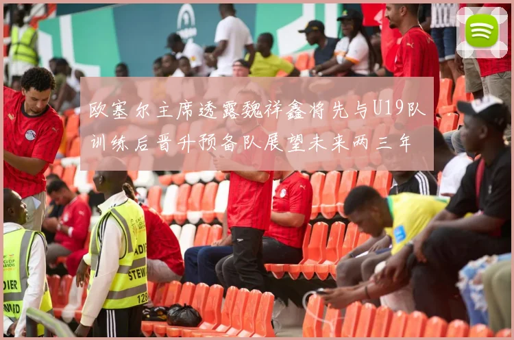 欧塞尔主席透露魏祥鑫将先与U19队训练后晋升预备队展望未来两三年进入一线队