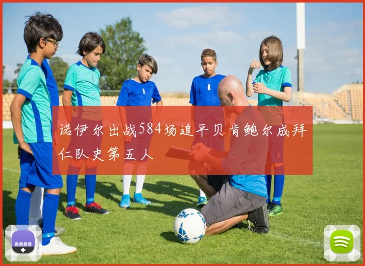 诺伊尔出战584场追平贝肯鲍尔成拜仁队史第五人