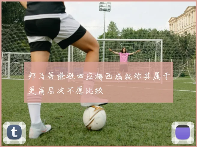 邦马蒂谦逊回应梅西成就称其属于更高层次不愿比较