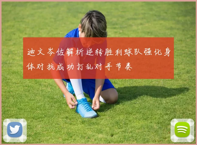 迪文岑佐解析逆转胜利球队强化身体对抗成功打乱对手节奏