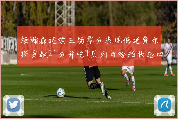 杨瀚森连续三场零分表现低迷费尔斯贡献21分并吃T贝利与哈珀状态回暖