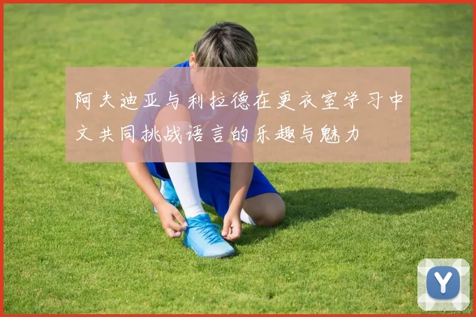 阿夫迪亚与利拉德在更衣室学习中文共同挑战语言的乐趣与魅力