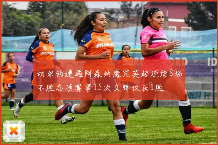 切尔西遭遇阿森纳魔咒英超连续8场不胜各项赛事15次交锋仅获1胜