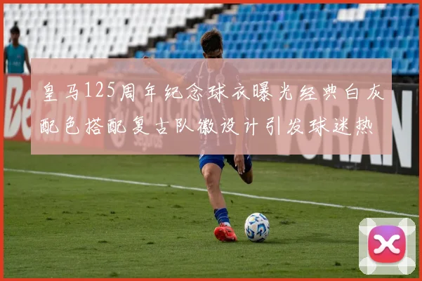 皇马125周年纪念球衣曝光经典白灰配色搭配复古队徽设计引发球迷热议