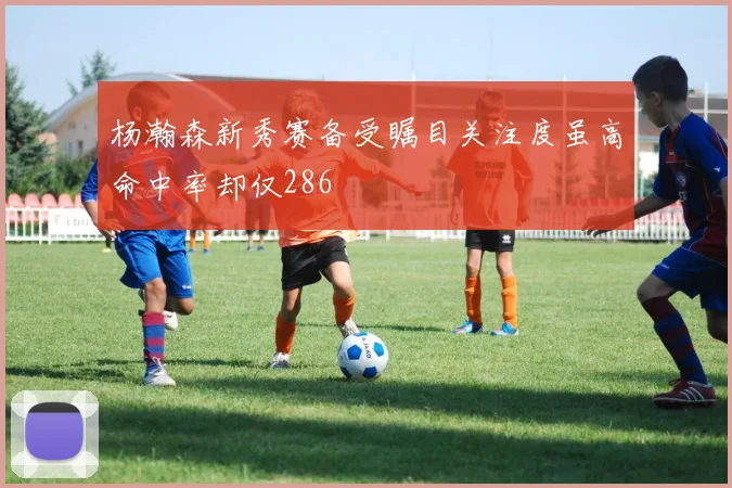 杨瀚森新秀赛备受瞩目关注度虽高命中率却仅286