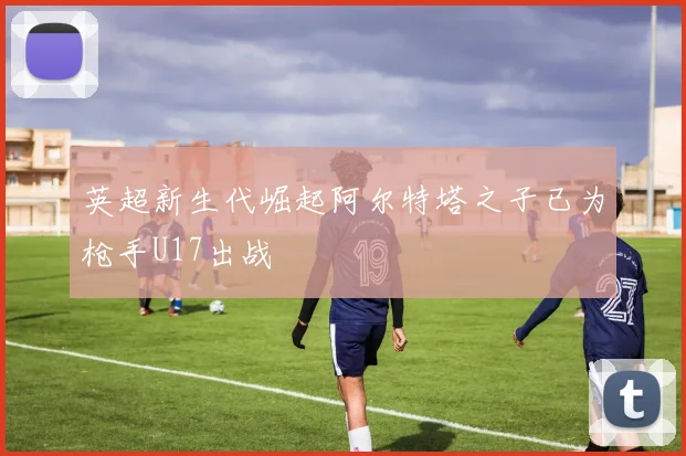 英超新生代崛起阿尔特塔之子已为枪手U17出战