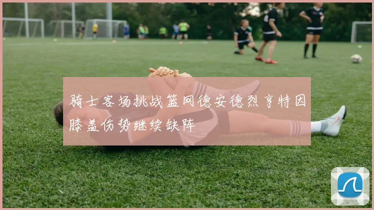 骑士客场挑战篮网德安德烈亨特因膝盖伤势继续缺阵