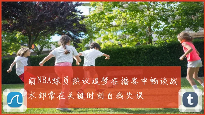 前NBA球员热议追梦在播客中畅谈战术却常在关键时刻自我失误