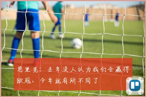 恩里克：去年没人认为我们会赢得欧冠，今年就有所不同了