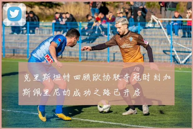克里斯坦特回顾欧协联夺冠时刻加斯佩里尼的成功之路已开启