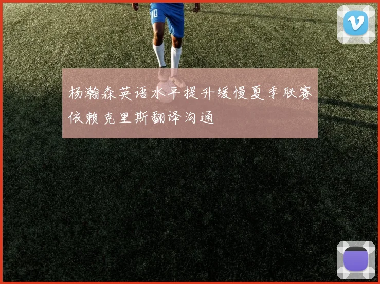 杨瀚森英语水平提升缓慢夏季联赛依赖克里斯翻译沟通
