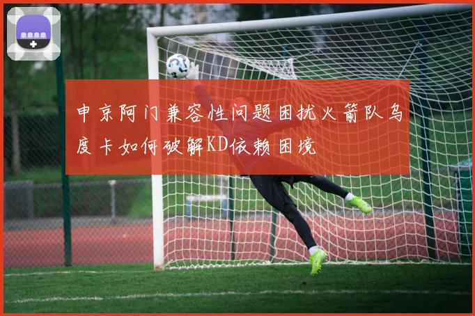 申京阿门兼容性问题困扰火箭队乌度卡如何破解KD依赖困境