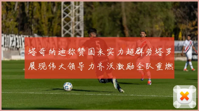 塔奇纳迪称赞国米实力超群劳塔罗展现伟大领导力齐沃激励全队重燃斗志