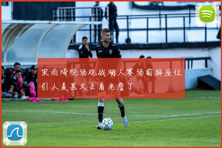 宋雨琦现场观战湖人赛场前排座位引人羡慕又去看老詹了