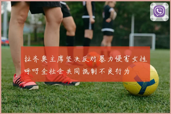 拉齐奥主席坚决反对暴力侵害女性呼吁全社会共同抵制不良行为