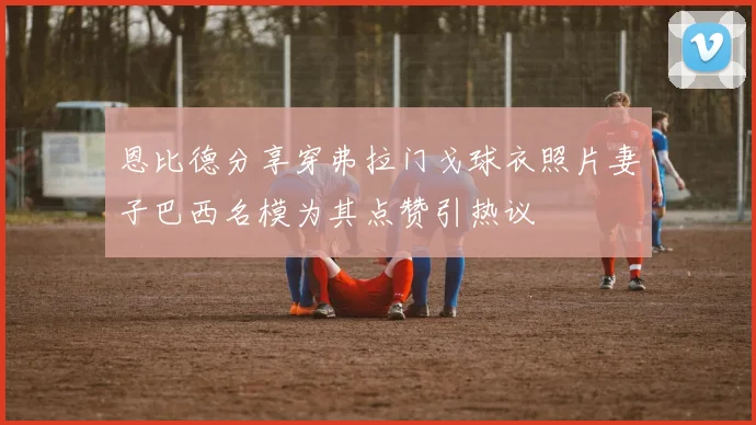 恩比德分享穿弗拉门戈球衣照片妻子巴西名模为其点赞引热议