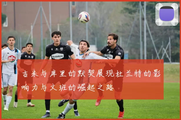 吉米与库里的默契展现杜兰特的影响力与文班的崛起之路