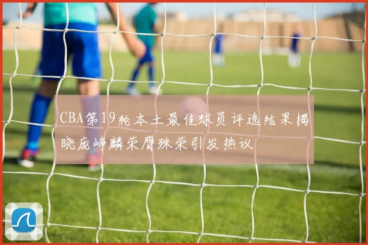 CBA第19轮本土最佳球员评选结果揭晓庞峥麟荣膺殊荣引发热议
