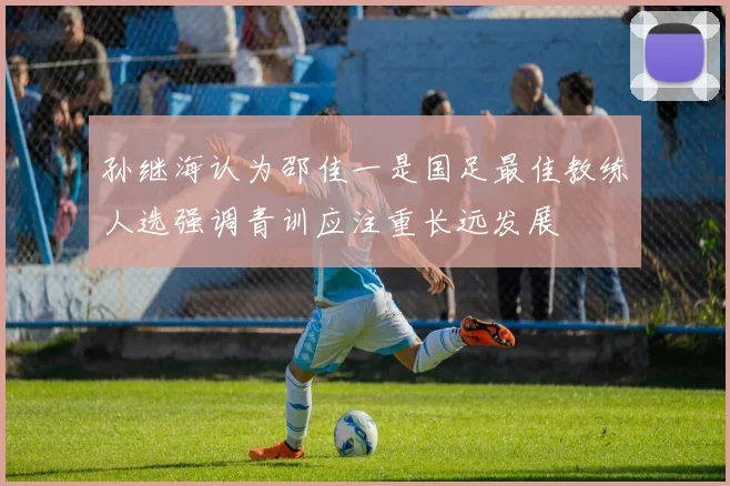 孙继海认为邵佳一是国足最佳教练人选强调青训应注重长远发展