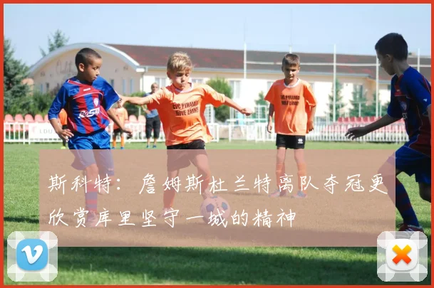 斯科特：詹姆斯杜兰特离队夺冠更欣赏库里坚守一城的精神