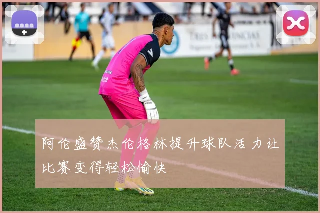阿伦盛赞杰伦格林提升球队活力让比赛变得轻松愉快