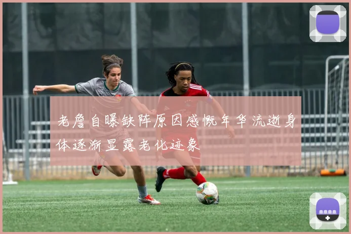 老詹自曝缺阵原因感慨年华流逝身体逐渐显露老化迹象