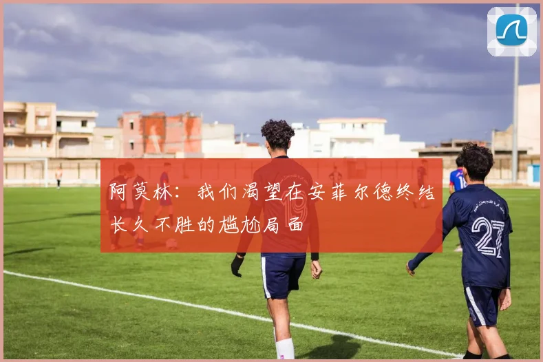 阿莫林：我们渴望在安菲尔德终结长久不胜的尴尬局面