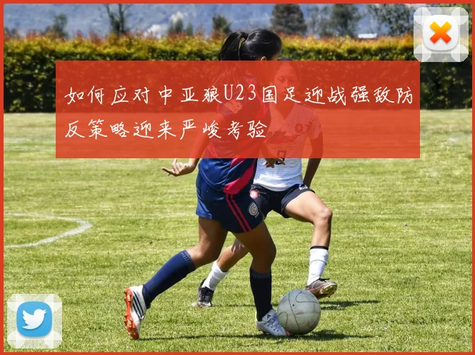 如何应对中亚狼U23国足迎战强敌防反策略迎来严峻考验
