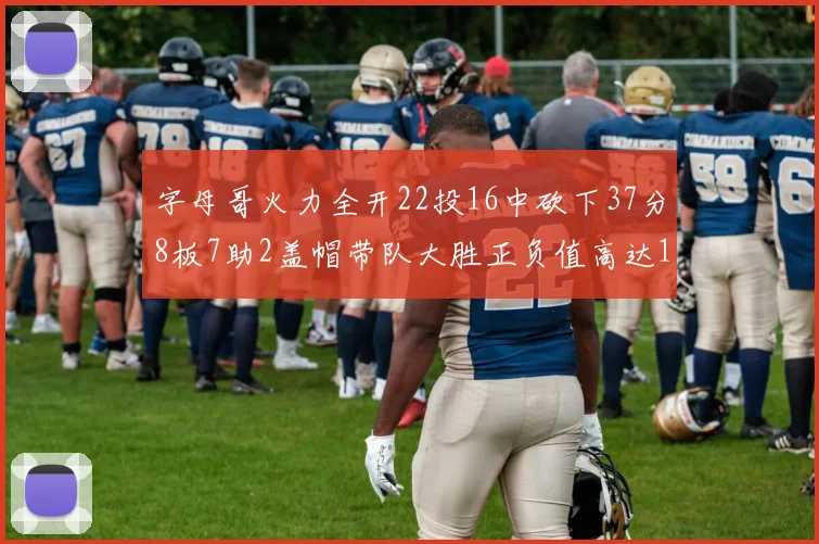 字母哥火力全开22投16中砍下37分8板7助2盖帽带队大胜正负值高达18