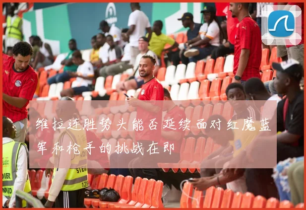 维拉连胜势头能否延续面对红魔蓝军和枪手的挑战在即