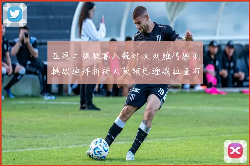 亚冠二级联赛八强对决利雅得胜利挑战迪拜祈祷大阪钢巴迎战拉查布里府