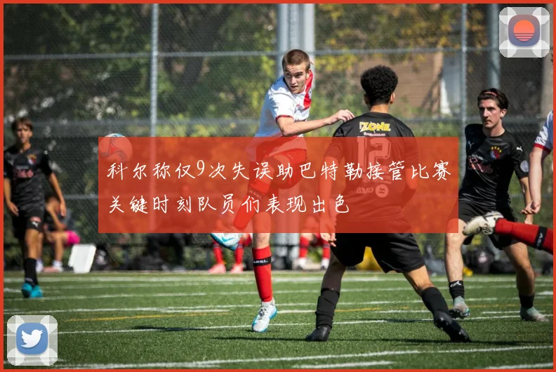 科尔称仅9次失误助巴特勒接管比赛关键时刻队员们表现出色