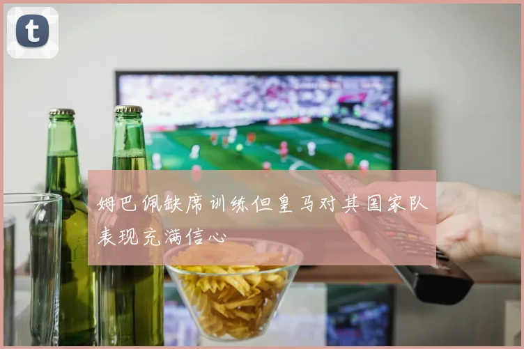 姆巴佩缺席训练但皇马对其国家队表现充满信心