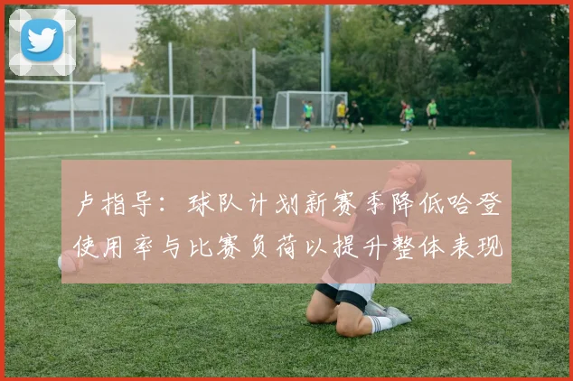 卢指导：球队计划新赛季降低哈登使用率与比赛负荷以提升整体表现