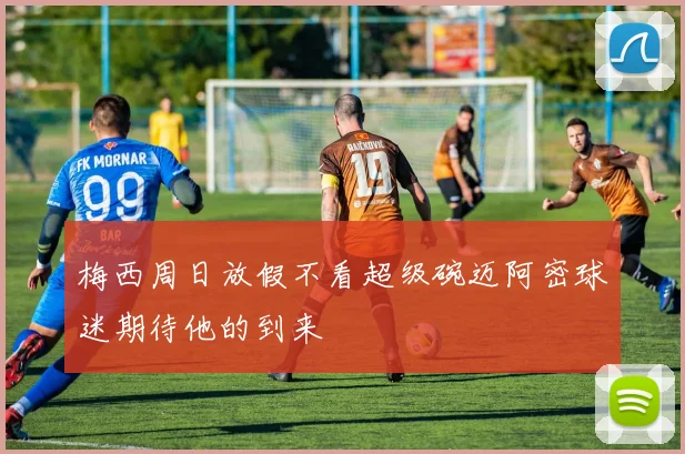 梅西周日放假不看超级碗迈阿密球迷期待他的到来